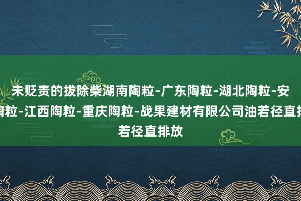 未贬责的拔除柴湖南陶粒-广东陶粒-湖北陶粒-安徽陶粒-江西陶粒-重庆陶粒-战果建材有限公司油若径直排放