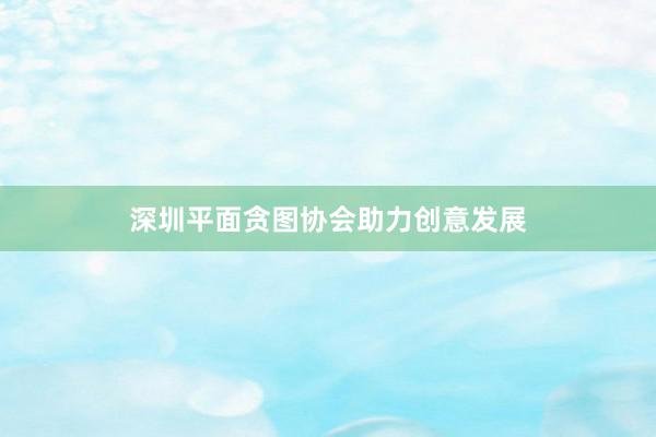 深圳平面贪图协会助力创意发展